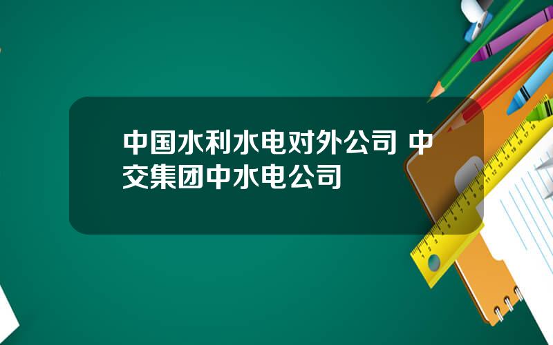 中国水利水电对外公司 中交集团中水电公司